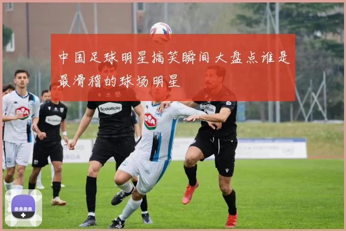 中国足球明星搞笑瞬间大盘点谁是最滑稽的球场明星