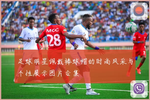 足球明星佩戴棒球帽的时尚风采与个性展示图片合集