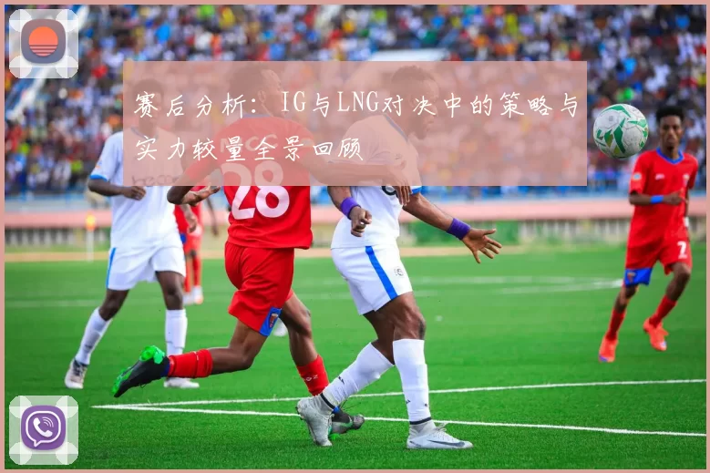 赛后分析：IG与LNG对决中的策略与实力较量全景回顾