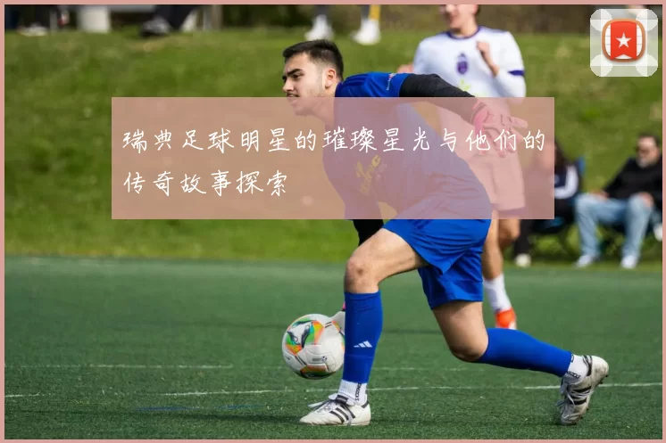 瑞典足球明星的璀璨星光与他们的传奇故事探索