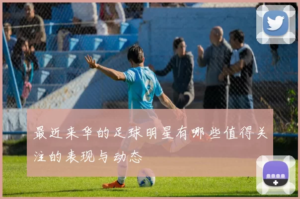 最近来华的足球明星有哪些值得关注的表现与动态