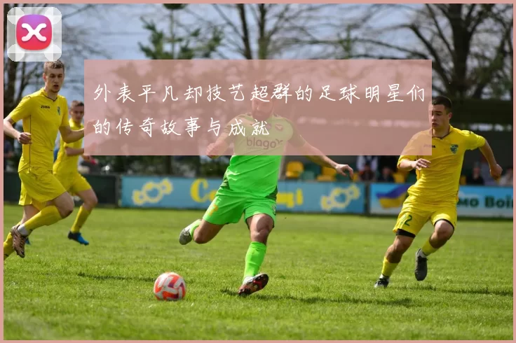 外表平凡却技艺超群的足球明星们的传奇故事与成就