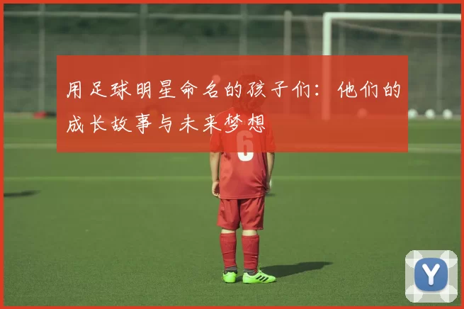 用足球明星命名的孩子们：他们的成长故事与未来梦想