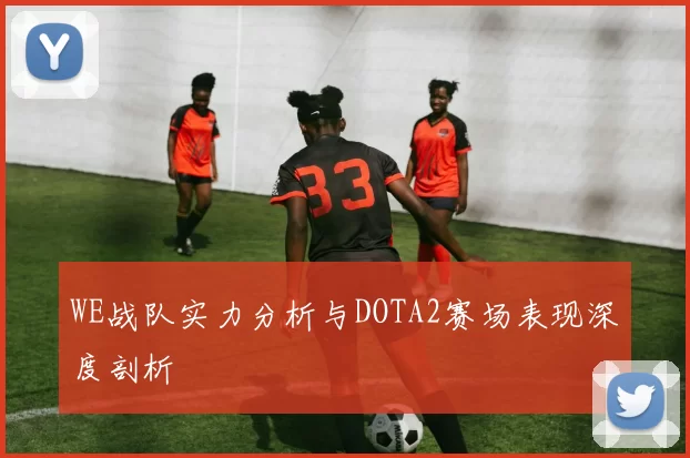 WE战队实力分析与DOTA2赛场表现深度剖析