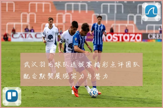 武汉羽毛球队选拔赛精彩点评团队配合默契展现实力与潜力