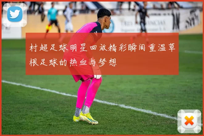 村超足球明星回放精彩瞬间重温草根足球的热血与梦想