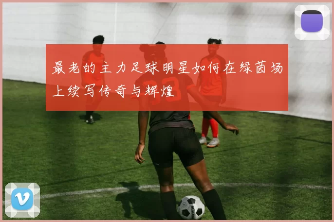 最老的主力足球明星如何在绿茵场上续写传奇与辉煌