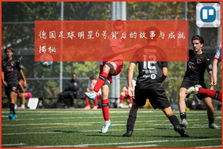 德国足球明星6号背后的故事与成就揭秘