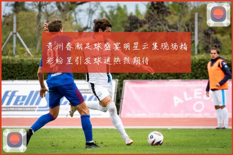 贵州春潮足球盛宴明星云集现场精彩纷呈引发球迷热烈期待