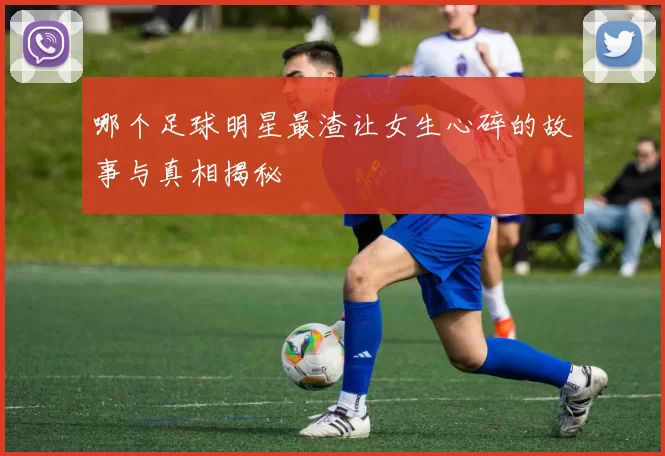哪个足球明星最渣让女生心碎的故事与真相揭秘