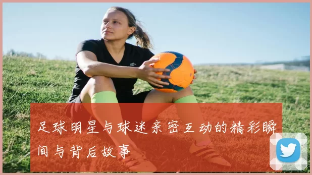 足球明星与球迷亲密互动的精彩瞬间与背后故事