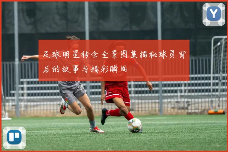足球明星转会全景图集揭秘球员背后的故事与精彩瞬间