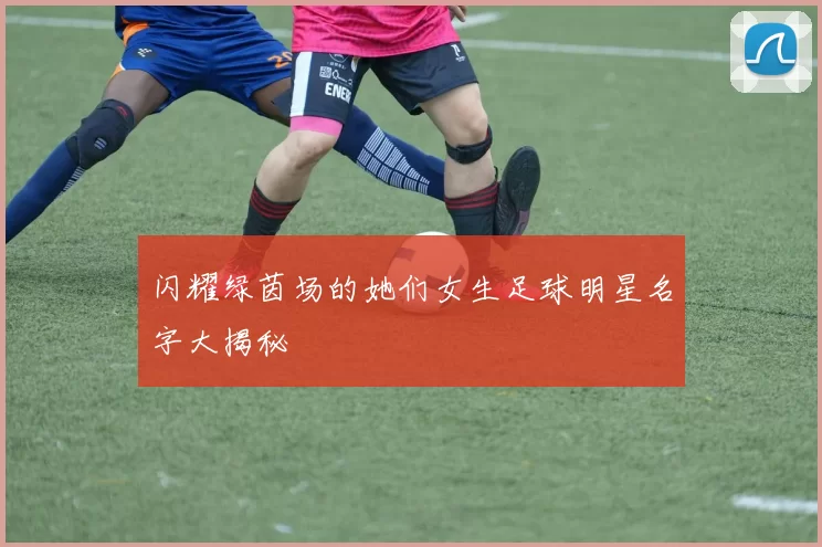 闪耀绿茵场的她们女生足球明星名字大揭秘