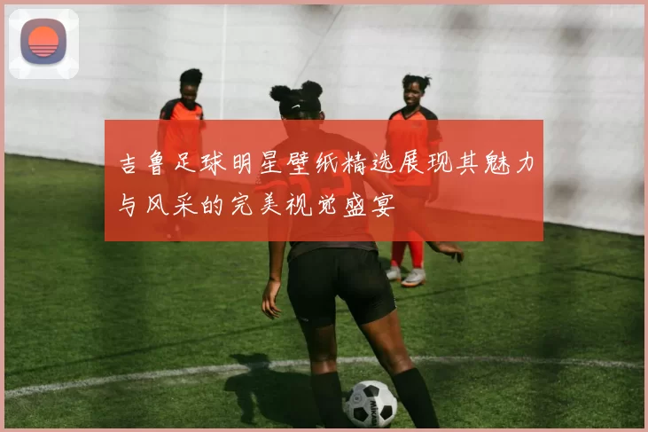 吉鲁足球明星壁纸精选展现其魅力与风采的完美视觉盛宴